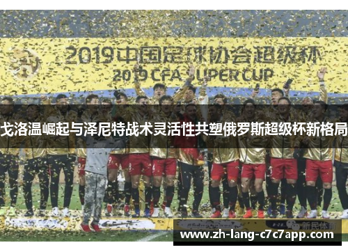 戈洛温崛起与泽尼特战术灵活性共塑俄罗斯超级杯新格局