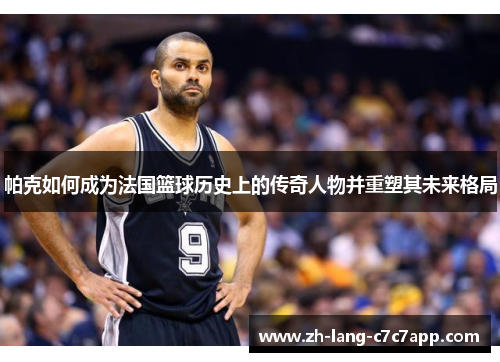 帕克如何成为法国篮球历史上的传奇人物并重塑其未来格局 帕克如何成为法国篮球历史上的传奇人物并重塑其未来格局