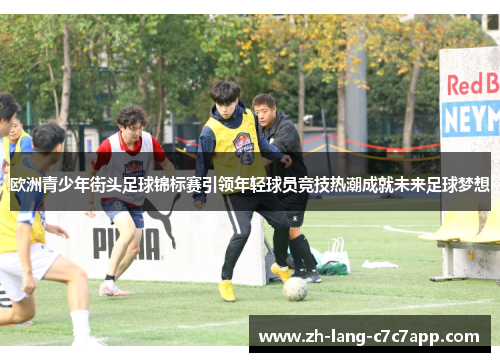欧洲青少年街头足球锦标赛引领年轻球员竞技热潮成就未来足球梦想