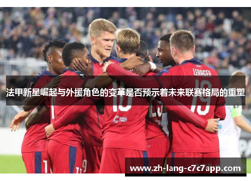 法甲新星崛起与外援角色的变革是否预示着未来联赛格局的重塑 法甲新星崛起与外援角色的变革是否预示着未来联赛格局的重塑