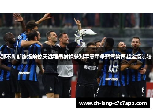 那不勒斯终场前惊天远程吊射绝杀对手意甲争冠气势再起全场沸腾 那不勒斯终场前惊天远程吊射绝杀对手意甲争冠气势再起全场沸腾